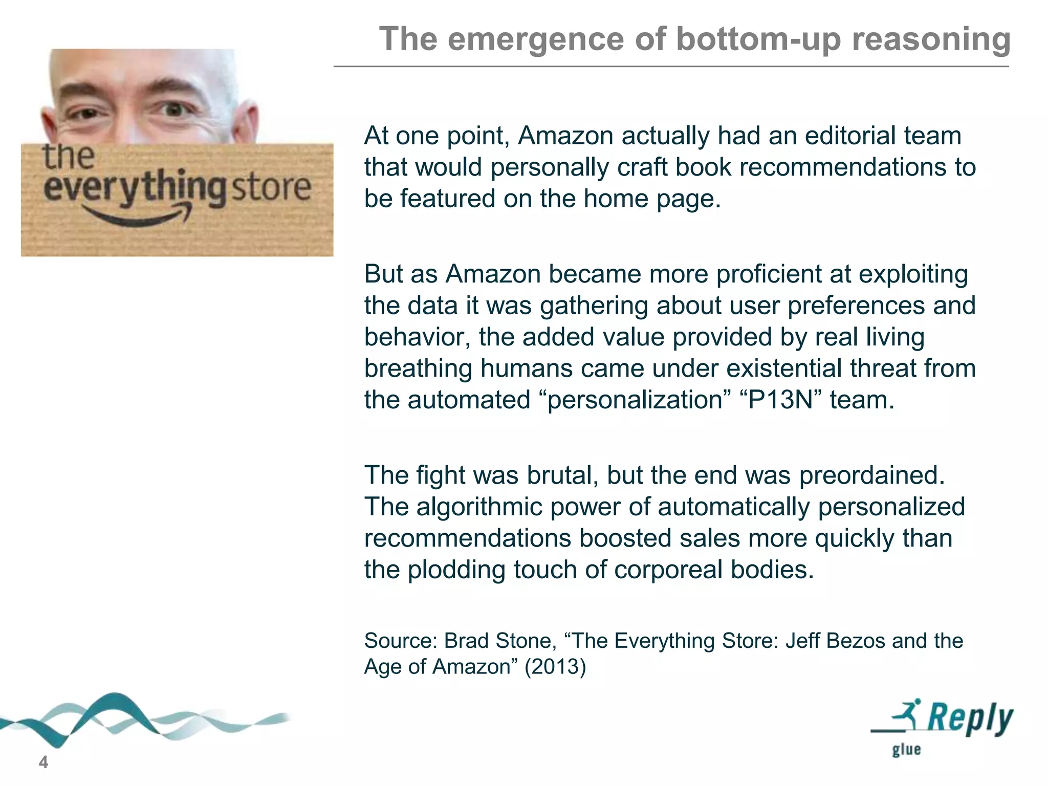 The emergence of bottom-up reasoning
At one point, Amazon actually had an editorial team
that would personally craft book recommendations to
be featured on the home page.
But as Amazon became more proficient at exploiting
the data it was gathering about user preferences and
behavior, the added value provided by real living
breathing humans came under existential threat from
the automated ―personalization‖ ―P13N‖ team.

The fight was brutal, but the end was preordained.
The algorithmic power of automatically personalized
recommendations boosted sales more quickly than
the plodding touch of corporeal bodies.
Source: Brad Stone, ―The Everything Store: Jeff Bezos and the
Age of Amazon‖ (2013)

4

 