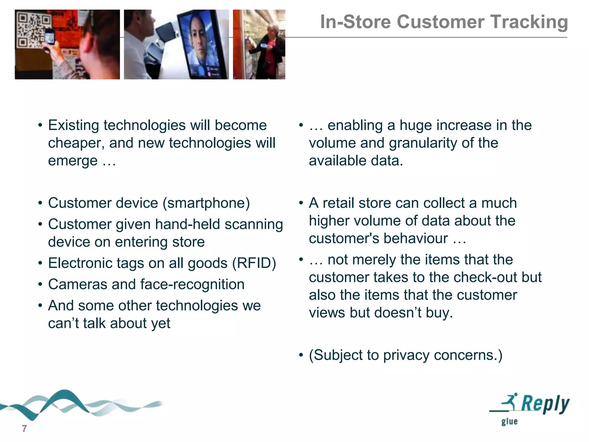 In-Store Customer Tracking

• Existing technologies will become
cheaper, and new technologies will
emerge …

• … enabling a huge increase in the
volume and granularity of the
available data.

• Customer device (smartphone)
• Customer given hand-held scanning
device on entering store
• Electronic tags on all goods (RFID)
• Cameras and face-recognition
• And some other technologies we
can’t talk about yet

• A retail store can collect a much
higher volume of data about the
customer's behaviour …
• … not merely the items that the
customer takes to the check-out but
also the items that the customer
views but doesn’t buy.
• (Subject to privacy concerns.)

7

 