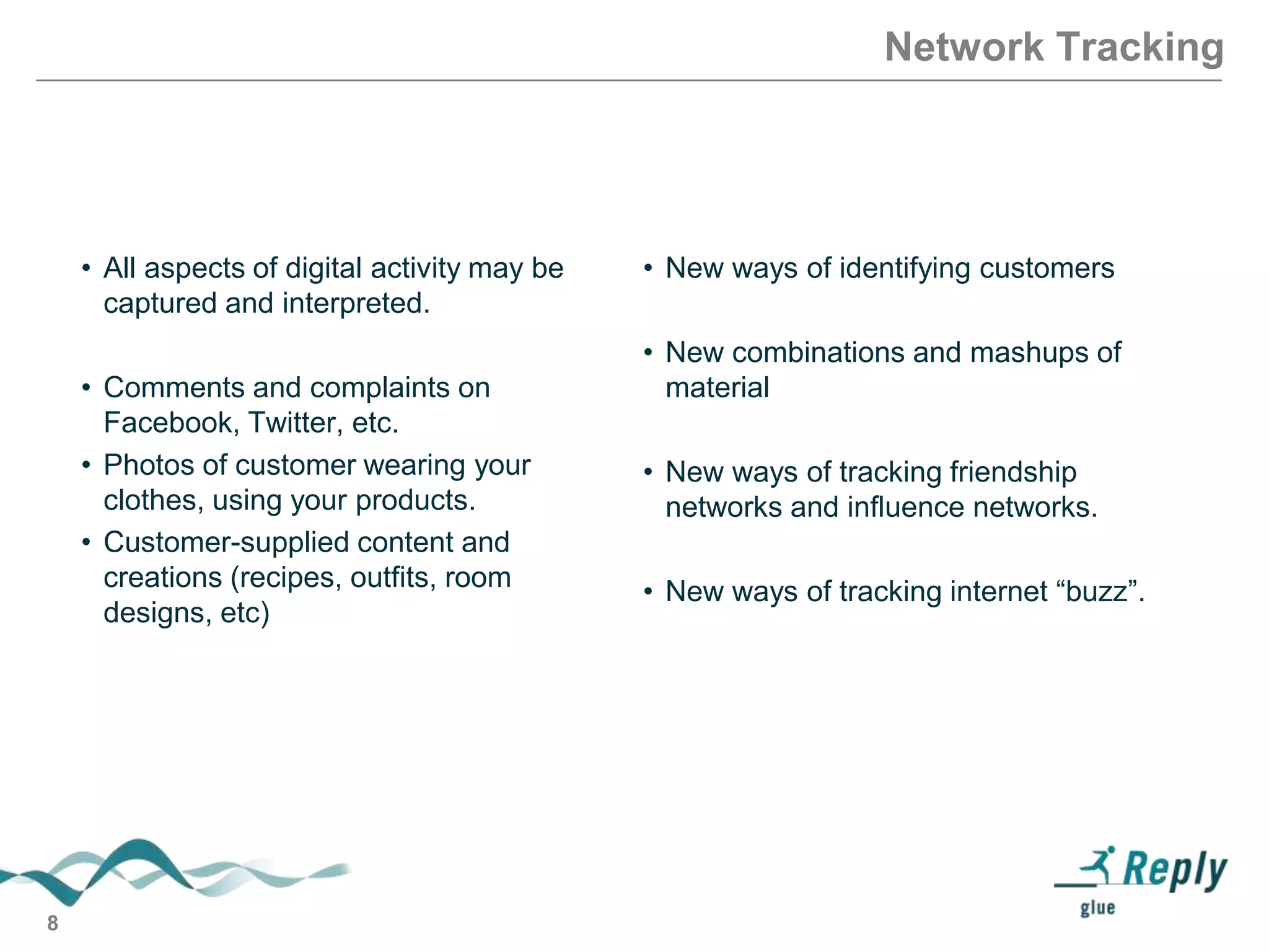 Network Tracking

• All aspects of digital activity may be
captured and interpreted.
• Comments and complaints on
Facebook, Twitter, etc.
• Photos of customer wearing your
clothes, using your products.
• Customer-supplied content and
creations (recipes, outfits, room
designs, etc)

8

• New ways of identifying customers
• New combinations and mashups of
material
• New ways of tracking friendship
networks and influence networks.
• New ways of tracking internet ―buzz‖.

 
