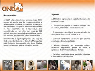 Apresentação                                         Objetivos

                                                     A ONDA tem a proposta de trabalhar basicamente
A ONDA luta pelos direitos animais desde 2002,
                                                     em cinco frentes:
quando ela surgiu para dar representatividade a
ações isoladas realizadas por pessoas interessadas
                                                     • Conscientizar a população sobre os cuidados com
em combater a situação de abandono dos animais
                                                     os animais, ensinando a posse responsável.
de rua. Atualmente ela é responsável pela
administração de um sítio com mais de 130
                                                     • Proporcionar a adoção de animais retirados de
animais e contam com ajuda voluntária de apenas
                                                     situação de abandono ou maus tratos.
três pessoas, que formam o corpo administrativo.
Não obstante, a organização possui uma vaga de       • Viabilizar atendimento veterinário para animais
ONG ambientalista junto ao Conselho Municipal do     em situação de vulnerabilidade.
Meio Ambiente do município, além de ser filiada a
MGDA (Movimento Gaúcho de Defesa Animal).            • Efetuar denúncias ao Ministério Público
                                                     Municipal, requerendo poder de busca e
                                                     apreensão de animais em situação de risco.

                                                     • Participar na elaboração de legislação educativa
                                                     e punitiva sobre maus tratos.
 