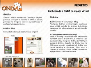PROJETOS
                                                        Conhecendo a ONDA no espaço virtual
Objetivo
Ampliar a rede de internautas e a população em geral,    Dinâmica
para que conheçam o trabalho da ONDA e possam
participar na divulgação trazendo a possibilidade de     1) Estruturação da comunicação (blog)
auxílios e futuros voluntários.                          Atualização do Blog1 com informações atualizadas
                                                         sobre a ONG, inclusão dos projetos da Unisinos,
Públicos Alvo                                            parceiros e link sobre notícias de animais que são
                                                         lançadas.
Comunidade internauta e comunidade em geral.
                                                         2) Divulgação da comunicação (blog)
            ANTES                     HOJE
                                                         Envio de mailling e mala direta com informações
                                                         da ONDA, através de cadastros já existentes e de
                                                         outros contatos, divulgação do blog da ONDA por
                                                         alunos da Unisinos (recados no Orkut), frase no
                                                         MSN como corrente, inclusão do link do Blog com
                                                         outros parceiros e vice-versa, visitas com o
                                                         objetivo de divulgar a Onda e afixar cartazes em
                                                         agropecuárias e clínicas veterinárias.

 1. blog.onda-animal.com.br
 
