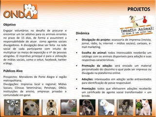 PROJETOS

Objetivo
Engajar voluntários no desafio de procurar e
encontrar um lar adotivo para os animais errantes      Dinâmica
no prazo de 15 dias, de forma a assumirem a
                                                       •   Divulgação do projeto: assessoria de imprensa (revista,
responsabilidade de atuar como agentes sociais
                                                           jornal, rádio, tv, internet – mídias sociais), cartazes, e-
divulgadores. A divulgação deve ser feita na rede
                                                           mail marketing.
social de cada participante com intuito de
multiplicar os meios de exposição e nº de pessoas      •   Escolha do animal: todos interessados receberão um
atingidas. O incentivo principal é para a utilização       catálogo com os animais disponíveis para adoção e suas
de mídias sociais, como o orkut, facebook, twitter         respectivas características.
e blogs.
                                                       •   Promoção da adoção: será enviado um material
                                                           personalizado do cãozinho o qual pode ser impresso ou
Públicos Alvo
                                                           divulgado na plataforma online.
Prospectos: Moradores de Porto Alegre e região
metropolitana;                                         •   Adoções: interessados em adoção serão entrevistados
Divulgações: Imprensa local e regional; Mídias             para identificação de posse responsável.
Sociais; Clínicas Veterinárias; Petshops; ONGs;        •   Premiação: todos que efetivarem adoções receberão
Instituições de ensino, empresas privadas e                um certificado de agente social transformador + um
comunidade em geral.                                       brinde.
 