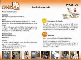 PROJETOS
                                           Resultados parciais
Assessoria de imprensa
Televisão
• TV Unisinos, programa Vale Mais.
Rádio
• Entrevista na Rádio Ipanema, programa “N Coisas”;         Animais em divulgação
• Inserções semanais na Rádio Bandeirantes, no Band   Dos 44 animais disponíveis no projeto, 23 foram
News;                                                 escolhidos e estão sendo divulgados em diferentes
• Entrevista para Agência Rádio Web que permitiu      meios e redes sociais, aumentando a possibilidade de
inserções em 64 rádios, atingindo 58 cidades do sul   adoção e dando visibilidade ao trabalho da ONDA.
do país, num total de 3.064.219 habitantes.
Mídia impressa
• Correio de Gravataí;                                       Adoções
• Jornal VS.                                          Até o momento foram efetivadas 02 adoções.
Internet                                              Depoimento da agente social divulgadora:
• Twitter: tweets da Zero Hora, Pop Rock, Unisinos    “Me sinto realizada, principalmente porque sei que a
além de inúmeros usuários.                            Loa irá para um lar onde receberá muito carinho e
• Blog: www.ipanema.com.br/ncoisas                    atenção.” – Vivian Schell.
• Jornal Online da Unisinos J.U
• Site Pauta Social
 