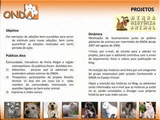 PROJETOS


Objetivo
                                                     Dinâmica
Dar exemplos de adoções bem-sucedidas para servir    •Realização de levantamento junto ao público
    de estímulo para novas adoções, bem como         adotante de animais por intermédio da ONDA desde
    quantificar as adoções realizadas em certo       2007 até agosto de 2009;
    período de ação.
                                                     • Envio, por e-mail, de convite para a adesão no
Públicos Alvo                                        projeto, para que o adotante contribua com o envio
                                                     de depoimento, fotos e vídeos para publicação no
Comunidade, moradores de Porto Alegre e região       blog;
    metropolitana. Os públicos foram divididos em:
1) Adotantes:     pessoas que já adotaram ou         •A inserção das histórias será feita por um integrante
    pretendem adotar animais do ONDA.                do grupo responsável pelo projeto Conhecendo a
2) Prospectos: participantes do projeto Desafio      ONDA no Espaço Virtual.
    Animal: 15 dias em um novo Lar e todo
    membro da comunidades interessado em             •Após a inserção das histórias no Blog, os adotantes
    questões ligadas ao bem-estar animal.            serão informados via e-mail que as histórias já estão
3) Imprensa e redes sociais                          no ar, sendo convidados a divulgar suas próprias
                                                     histórias por suas redes sociais.
 