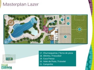 Masterplan Lazer


                                                     18
                                           17
                                                     19

                                                           21


                                                20




                   17.   Churrasqueiras / forno de pizza
                   18.   Altinho / Frescobol
                   19.   Cuca Fresca
                   20.   Volei de Praia / Futvolei
                   21.   Campinho
 