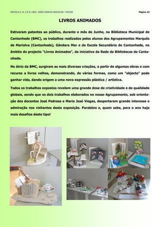 ESCOLA E. B. 2 E R /SEC. JOÃO GARCIA BACELAR—TOCHA                           Página 10



                                      LIVROS ANIMADOS

Estiveram patentes ao público, durante o mês de Junho, na Biblioteca Municipal de

Cantanhede (BMC), os trabalhos realizados pelos alunos dos Agrupamentos Marquês

de Marialva (Cantanhede), Gândara Mar e da Escola Secundária de Cantanhede, no

âmbito do projecto "Livros Animados", da iniciativa da Rede de Bibliotecas de Canta-

nhede.

No átrio da BMC, surgiram as mais diversas criações, a partir de algumas obras e com

recurso a livros velhos, demonstrando, de várias formas, como um "objecto" pode

ganhar vida, dando origem a uma nova expressão plástica / artística.

Todos os trabalhos expostos revelam uma grande dose de criatividade e de qualidade

globais, sendo que os dois trabalhos elaborados no nosso Agrupamento, sob orienta-

ção dos docentes José Pedrosa e Maria José Viegas, despertaram grande interesse e

admiração nos visitantes desta exposição. Parabéns e, quem sabe, para o ano haja

mais desafios deste tipo!
 