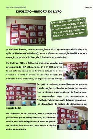 EDIÇÃO VI—ONDA DE IDEIAS                                                          Página 11


           EXPOSIÇÃO—HISTÓRIA DO LIVRO


                                                                           iosos
                                                        o os m  ais silenc
                                              Livros sã             os; os ma
                                                                               is
                                                       n tes amig
                                              e consta                     elhei-
                                                        is e sá bios cons
                                               acessíve               ntes pro-
                                                         m  ais pacie
                                               ros; e os                . Elliot
                                                          " Charles W
                                                fessores.




A Biblioteca Escolar, com a colaboração da BE do Agrupamento de Escolas Mar-
quês de Marialva (Cantanhede), levou a efeito uma exposição temática sobre a
evolução da escrita e do livro, da Pré-história ao nossos dias.

Em Maio de 2011, a Biblioteca endereçou convites aos
professores de HGP e História dos 2º e 3º CEB para visi-
tarem esta exposição, considerando a relevância do seu
conteúdo e o facto do mesmo constar das matérias tra-
balhadas a nível disciplinar, em alguns dos anos lectivos.

                               Em poucos cartazes, sistematizam-se as grandes
                               transformações verificadas ao longo dos séculos,
                               com os diversos suportes de escrita (pedra, papi-
                               ro,   pergaminho,    papel    …);   apresenta-se    a

                               ―revolução‖ da imprensa de Gutenberg; mostram-
                               -se dispositivos de leitura de documentos em
suporte digital.

Os visitantes da BE puderam, com o auxílio das

professoras que os acompanharam, ou individual-
mente, contando sempre com o apoio do profes-
sor bibliotecário, aprender mais sobre a história
do livro e da escrita.
 