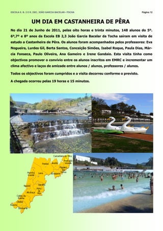 ESCOLA E. B. 2 E R /SEC. JOÃO GARCIA BACELAR—TOCHA                               Página 12



                UM DIA EM CASTANHEIRA DE PÊRA
No dia 21 de Junho de 2011, pelas oito horas e trinta minutos, 148 alunos do 5º.
6º,7º e 8º anos da Escola EB 2,3 João Garcia Bacelar da Tocha saíram em visita de
estudo a Castanheira de Pêra. Os alunos foram acompanhados pelos professores: Eva
Nogueira, Lurdes Gil, Berta Santos, Conceição Simões, Isabel Roque, Paula Dias, Már-
cia Fonseca, Paulo Oliveira, Ana Gameiro e Irene Gandaio. Esta visita tinha como
objectivos promover o convívio entre os alunos inscritos em EMRC e incrementar um
clima afectivo e laços de amizade entre alunos / alunos, professores / alunos.

Todos os objectivos foram cumpridos e a visita decorreu conforme o previsto.

A chegada ocorreu pelas 19 horas e 15 minutos.
 