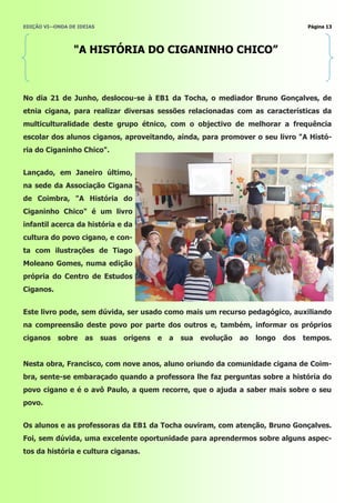 EDIÇÃO VI—ONDA DE IDEIAS                                                                 Página 13




                "A HISTÓRIA DO CIGANINHO CHICO”



No dia 21 de Junho, deslocou-se à EB1 da Tocha, o mediador Bruno Gonçalves, de
etnia cigana, para realizar diversas sessões relacionadas com as características da
multiculturalidade deste grupo étnico, com o objectivo de melhorar a frequência
escolar dos alunos ciganos, aproveitando, ainda, para promover o seu livro "A Histó-
ria do Ciganinho Chico".


Lançado, em Janeiro último,
na sede da Associação Cigana
de Coimbra, "A História do
Ciganinho Chico" é um livro
infantil acerca da história e da
cultura do povo cigano, e con-
ta com ilustrações de Tiago
Moleano Gomes, numa edição
própria do Centro de Estudos
Ciganos.


Este livro pode, sem dúvida, ser usado como mais um recurso pedagógico, auxiliando
na compreensão deste povo por parte dos outros e, também, informar os próprios
ciganos    sobre    as     suas   origens   e   a   sua   evolução   ao   longo   dos   tempos.


Nesta obra, Francisco, com nove anos, aluno oriundo da comunidade cigana de Coim-
bra, sente-se embaraçado quando a professora lhe faz perguntas sobre a história do
povo cigano e é o avô Paulo, a quem recorre, que o ajuda a saber mais sobre o seu
povo.


Os alunos e as professoras da EB1 da Tocha ouviram, com atenção, Bruno Gonçalves.
Foi, sem dúvida, uma excelente oportunidade para aprendermos sobre alguns aspec-
tos da história e cultura ciganas.
 