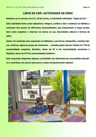 ESCOLA E. B. 2 E R /SEC. JOÃO GARCIA BACELAR—TOCHA                                Página 14



                      LÁPIS DE COR—ACTIVIDADE DE EMRC
Realizou-se na semana de 13 a 18 de Junho, a actividade intitulada: ―Lápis de Cor‖.

Esta actividade tinha como objectivos: integrar, acolher e dar a conhecer os hábitos e

costumes dos alunos de diferentes nacionalidades, que frequentam a nossa escola,

bem como respeitar e valorizar os outros na sua diversidade cultural e formas de

estar.

Assim, foi realizada uma exposição na biblioteca, com livros, fotografias, receitas típi-

cas, músicas, algumas peças de artesanato … trazidos pelos alunos: Violeta do 7ºB de

nacionalidade angolana, Borhdan, aluno do 8º A de nacionalidade ucraniana e

Raphael, aluno do 6ºD de nacionalidade brasileira.

Esta exposição despertou alguma curiosidade nos elementos da comunidade educati-

va e contribuiu um pouco mais para o nosso enriquecimento cultural.
 