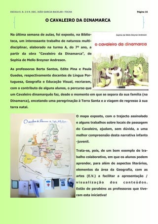 ESCOLA E. B. 2 E R /SEC. JOÃO GARCIA BACELAR—TOCHA                                       Página 16



                            O CAVALEIRO DA DINAMARCA


Na última semana de aulas, foi exposto, na Biblio-
teca, um interessante trabalho de natureza multi-
disciplinar, elaborado na turma A, do 7º ano, a
partir da obra "Cavaleiro da Dinamarca", de

Sophia de Mello Breyner Andresen.

As professoras Berta Santos, Edite Pina e Paula
Guedes, respectivamente docentes de Língua Por-
tuguesa, Geografia e Educação Visual, recriaram,
com o contributo de alguns alunos, o percurso que
um Cavaleiro dinamarquês faz, desde o momento em que se separa da sua família (na
Dinamarca), encetando uma peregrinação à Terra Santa e a viagem de regresso à sua
terra natal.

                                                     O mapa exposto, com o trajecto assinalado
                                                     e alguns trabalhos sobre locais de passagem
                                                     do Cavaleiro, ajudam, sem dúvida, a uma
                                                     melhor compreensão desta narrativa infanto
                                                     -juvenil.

                                                     Trata-se, pois, de um bom exemplo de tra-
                                                     balho colaborativo, em que os alunos podem
                                                     aprender, para além de aspectos literários,
                                                     elementos da área da Geografia, com as
                                                     artes (E.V.) a facilitar a apresentação /

                                                     visualização           dos   conteúdos.
                                                     Estão de parabéns as professoras que tive-
                                                     ram esta iniciativa!
 