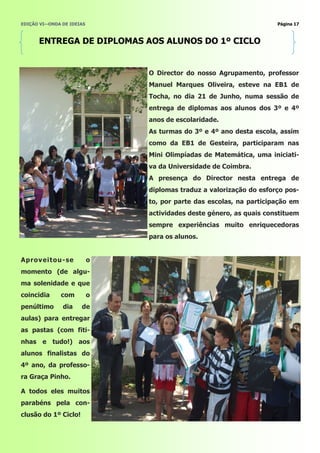 EDIÇÃO VI—ONDA DE IDEIAS                                             Página 17



      ENTREGA DE DIPLOMAS AOS ALUNOS DO 1º CICLO


                               O Director do nosso Agrupamento, professor
                               Manuel Marques Oliveira, esteve na EB1 de
                               Tocha, no dia 21 de Junho, numa sessão de
                               entrega de diplomas aos alunos dos 3º e 4º
                               anos de escolaridade.
                               As turmas do 3º e 4º ano desta escola, assim
                               como da EB1 de Gesteira, participaram nas
                               Mini Olimpíadas de Matemática, uma iniciati-
                               va da Universidade de Coimbra.
                               A presença do Director nesta entrega de
                               diplomas traduz a valorização do esforço pos-
                               to, por parte das escolas, na participação em
                               actividades deste género, as quais constituem
                               sempre experiências muito enriquecedoras
                               para os alunos.


Aprov eitou -se            o
momento (de algu-
ma solenidade e que
coincidia     com          o
penúltimo      dia    de
aulas) para entregar
as pastas (com fiti-
nhas e tudo!) aos
alunos finalistas do
4º ano, da professo-
ra Graça Pinho.

A todos eles muitos
parabéns pela con-
clusão do 1º Ciclo!
 