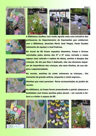 ESCOLA E. B. 2 E R /SEC. JOÃO GARCIA BACELAR—TOCHA                                  Página 2




                          A Biblioteca acolheu com muito agrado mais uma iniciativa dos
                          professores do Departamento de Expressões que colaboram
                          com a Biblioteca, docentes Maria José Viegas, Paula Guedes
                          (elemento da equipa) e José Pedrosa.

                          No mural da BE foram expostos desenhos, frases e formas
                          recortadas pelos alunos dos 5º e 6º anos, tornado o nosso
                          espaço mais colorido e repleto de ideias, sonhos e desejos das
                          crianças. No dia que lhes é dedicado, não nos devemos esque-
                          cer da importância das crianças, dos seus direitos, da sua ale-
                          gria e espontaneidade.

                          No recreio, moinhos de vento animaram as crianças... Um
                          momento de grande euforia, enquanto o vento soprava...

                          Moinhos que mais pareciam flores acrescentadas ao jardim do
                          recreio.

                          Na biblioteca, as frases foram preenchendo o painel: pássaros e
                          borboletas com frases escritas pelos alunos - um convite à lei-
                          tura e a visitar o espaço da BE.
 