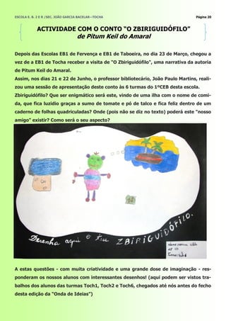 ESCOLA E. B. 2 E R /SEC. JOÃO GARCIA BACELAR—TOCHA                              Página 20



            ACTIVIDADE COM O CONTO ―O ZBIRIGUIDÓFILO‖
                                   de Pitum Keil do Amaral

Depois das Escolas EB1 de Fervença e EB1 de Taboeira, no dia 23 de Março, chegou a
vez de a EB1 de Tocha receber a visita de "O Zbiriguidófilo", uma narrativa da autoria
de Pitum Keil do Amaral.
Assim, nos dias 21 e 22 de Junho, o professor bibliotecário, João Paulo Martins, reali-
zou uma sessão de apresentação deste conto às 6 turmas do 1ºCEB desta escola.
Zbiriguidófilo? Que ser enigmático será este, vindo de uma ilha com o nome de comi-
da, que fica luzidio graças a sumo de tomate e pó de talco e fica feliz dentro de um
caderno de folhas quadriculadas? Onde (pois não se diz no texto) poderá este "nosso
amigo" existir? Como será o seu aspecto?




A estas questões - com muita criatividade e uma grande dose de imaginação - res-
ponderam os nossos alunos com interessantes desenhos! (aqui podem ser vistos tra-
balhos dos alunos das turmas Toch1, Toch2 e Toch6, chegados até nós antes do fecho
desta edição da ―Onda de Ideias‖)
 