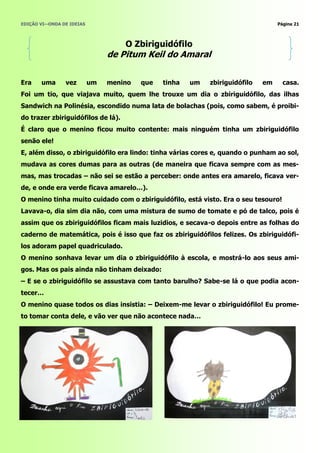 EDIÇÃO VI—ONDA DE IDEIAS                                                          Página 21



                                    O Zbiriguidófilo
                                de Pitum Keil do Amaral


Era    uma      vez        um   menino   que   tinha   um   zbiriguidófilo   em     casa.
Foi um tio, que viajava muito, quem lhe trouxe um dia o zbiriguidófilo, das ilhas
Sandwich na Polinésia, escondido numa lata de bolachas (pois, como sabem, é proibi-
do trazer zbiriguidófilos de lá).
É claro que o menino ficou muito contente: mais ninguém tinha um zbiriguidófilo
senão ele!
E, além disso, o zbiriguidófilo era lindo: tinha várias cores e, quando o punham ao sol,
mudava as cores dumas para as outras (de maneira que ficava sempre com as mes-
mas, mas trocadas – não sei se estão a perceber: onde antes era amarelo, ficava ver-
de, e onde era verde ficava amarelo…).
O menino tinha muito cuidado com o zbiriguidófilo, está visto. Era o seu tesouro!
Lavava-o, dia sim dia não, com uma mistura de sumo de tomate e pó de talco, pois é
assim que os zbiriguidófilos ficam mais luzidios, e secava-o depois entre as folhas do
caderno de matemática, pois é isso que faz os zbiriguidófilos felizes. Os zbiriguidófi-
los adoram papel quadriculado.
O menino sonhava levar um dia o zbiriguidófilo à escola, e mostrá-lo aos seus ami-
gos. Mas os pais ainda não tinham deixado:
– E se o zbiriguidófilo se assustava com tanto barulho? Sabe-se lá o que podia acon-
tecer…
O menino quase todos os dias insistia: – Deixem-me levar o zbiriguidófilo! Eu prome-
to tomar conta dele, e vão ver que não acontece nada…
 