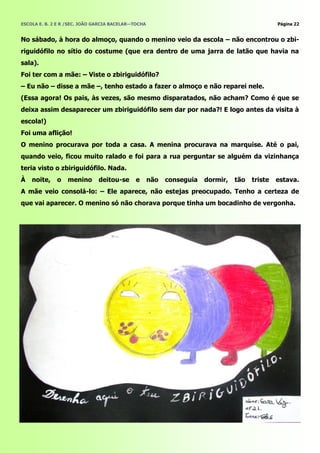 ESCOLA E. B. 2 E R /SEC. JOÃO GARCIA BACELAR—TOCHA                                              Página 22


No sábado, à hora do almoço, quando o menino veio da escola – não encontrou o zbi-
riguidófilo no sítio do costume (que era dentro de uma jarra de latão que havia na
sala).
Foi ter com a mãe: – Viste o zbiriguidófilo?
– Eu não – disse a mãe –, tenho estado a fazer o almoço e não reparei nele.
(Essa agora! Os pais, às vezes, são mesmo disparatados, não acham? Como é que se
deixa assim desaparecer um zbiriguidófilo sem dar por nada?! E logo antes da visita à
escola!)
Foi uma aflição!
O menino procurava por toda a casa. A menina procurava na marquise. Até o pai,
quando veio, ficou muito ralado e foi para a rua perguntar se alguém da vizinhança
teria visto o zbiriguidófilo. Nada.
À   noite,    o   menino       deitou-se     e       não   conseguia   dormir,   tão   triste   estava.
A mãe veio consolá-lo: – Ele aparece, não estejas preocupado. Tenho a certeza de
que vai aparecer. O menino só não chorava porque tinha um bocadinho de vergonha.
 