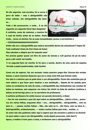 EDIÇÃO VI—ONDA DE IDEIAS                                                      Página 23



No dia seguinte, mal acordou, foi a correr à
jarra de latão – mas o zbiriguidófilo não
tinha voltado. Um zbiriguidófilo tão boni-
to…
Todo o dia procuraram, e nada… E no dia
seguinte era segunda-feira! Que desgosto!
À noitinha, como de costume, o menino foi
à casa de banho antes de se deitar. Muito
triste… lavou os dentes; fez as suas necessidades; puxou a correntinha e
– IIIIIIIAAAAAAAAAUUUUUUUU!!!
Então não era o zbiriguidófilo que estava escondido dentro do autoclismo?! Vejam lá!
Todo molhado! Cheio de frio! Cheio de fome!
Mas calculem a alegria que foi naquela casa!
Foi preciso gastar quase um litro de sumo de tomate e 125 gramas de pó de talco
para o pôr outra vez luzidio.

E na segunda-feira de manhã, lá foi para a escola, dentro de uma caixa de sapatos
forrada a papel quadriculado, todo bonito!


Como era de esperar, fez um sucesso: todos queriam pegar-lhe; fizeram-lhe muitas
festas; e umas meninas disseram que era a coisa mais fofa que tinham visto.
Ora isto é o máximo que se pode dizer a um zbiriguidófilo. Ficam tão contentes que já
nem sabem o que fazer para mostrar a sua satisfação… Depois de ter pulado para
todos os candeeiros da sala de aulas, o zbiriguidófilo deu dentadinhas nas canelas de
todos os meninos, sem esquecer um único; fez chichi na bata da senhora contínua e
deitou-se de barriga para o ar na secretária da professora!
A senhora professora foi então buscar um grande dicionário, e disse:
– Vou ler aos meninos o que diz aqui sobre os zbiriguidófilos… (abriu o livro… procu-
rou em várias folhas, enquanto dizia – ora… zbiriguidófilo… zbiriguidófilo… vem na
letra Z… – passou muitas folhas – Não, não está na Z… Ah! Claro, vem na letra S…
Sebiriguidófilo, evidentemente… – andou muitas folhas para trás… muitas…).
(E como nós não podemos estar aqui à espera que ela encontre a palavra no dicioná-
rio para saber o que é um zbiriguidófilo, vocês depois procuram, está bem?)
Agora, o melhor é irem para a cama, e sonharem com o zbiriguidófilo!
 