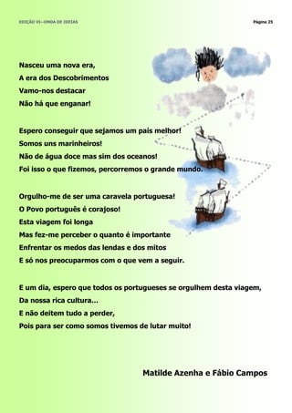 EDIÇÃO VI—ONDA DE IDEIAS                                        Página 25




Nasceu uma nova era,
A era dos Descobrimentos
Vamo-nos destacar
Não há que enganar!


Espero conseguir que sejamos um país melhor!
Somos uns marinheiros!
Não de água doce mas sim dos oceanos!
Foi isso o que fizemos, percorremos o grande mundo.


Orgulho-me de ser uma caravela portuguesa!
O Povo português é corajoso!
Esta viagem foi longa
Mas fez-me perceber o quanto é importante
Enfrentar os medos das lendas e dos mitos
E só nos preocuparmos com o que vem a seguir.


E um dia, espero que todos os portugueses se orgulhem desta viagem,
Da nossa rica cultura…
E não deitem tudo a perder,
Pois para ser como somos tivemos de lutar muito!




                                  Matilde Azenha e Fábio Campos
 