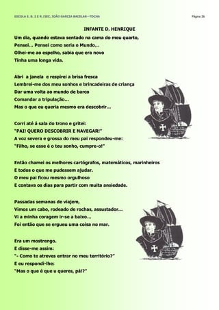 ESCOLA E. B. 2 E R /SEC. JOÃO GARCIA BACELAR—TOCHA               Página 26



                                        INFANTE D. HENRIQUE
Um dia, quando estava sentado na cama do meu quarto,
Pensei… Pensei como seria o Mundo…
Olhei-me ao espelho, sabia que era novo
Tinha uma longa vida.


Abri a janela e respirei a brisa fresca
Lembrei-me dos meu sonhos e brincadeiras de criança
Dar uma volta ao mundo de barco
Comandar a tripulação…
Mas o que eu queria mesmo era descobrir…


Corri até á sala do trono e gritei:
―PAI! QUERO DESCOBRIR E NAVEGAR!‖
A voz severa e grossa do meu pai respondeu-me:
―Filho, se esse é o teu sonho, cumpre-o!‖


Então chamei os melhores cartógrafos, matemáticos, marinheiros
E todos o que me pudessem ajudar.
O meu pai ficou mesmo orgulhoso
E contava os dias para partir com muita ansiedade.


Passadas semanas de viajem,
Vimos um cabo, rodeado de rochas, assustador…
Vi a minha coragem ir-se a baixo…
Foi então que se ergueu uma coisa no mar.


Era um mostrengo.
E disse-me assim:
―- Como te atreves entrar no meu território?‖
E eu respondi-lhe:
―Mas o que é que u queres, pá!?‖
 