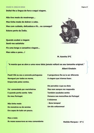 EDIÇÃO VI—ONDA DE IDEIAS                                                             Página 27


Deitei-lhe a língua de fora e segui viagem.


Não tive medo do mostrengo…

Mas tinha medo de dobrar o cabo.

Mas com cuidado, delicadeza e fé… eu consegui!

Estava perto da Índia.



Quando acabei a viagem
Senti-me satisfeito

Fiz uma longa e cansativa viagem…

Mas valeu a pena…!

                                                           M. Azenha 5ºC



  "A mente que se abre a uma nova ideia jamais voltará ao seu tamanho original."

                                                               Albert Einstein


 Pssst! Olá eu sou a caravela portuguesa      E perguntava-lhe se ia ser diferente
 Naveguei por todos os mares,                 A viagem que iríamos fazer.
 Empurrada pelos ventos.

                                              Ele percebia o que eu dizia
 Fui comandada por marinheiros                Mas nem sempre me respondia
 E quando partia sentia falta                 Também saudades sentia
 Do meu Portugal.                             Pensava nas maravilhas de Portugal
                                              E dizíamos

 Não tinha medo                               - Bons tempos!

 De monstros ou de sereias                    Um dia voltaremos!

 Era capaz de tudo um pouco.



 Mas a meio
 Às vezes sussurrava ao meu comandante                          Matilde Marques – 5º C
 