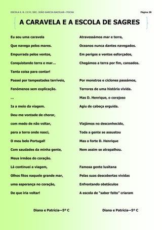 ESCOLA E. B. 2 E R /SEC. JOÃO GARCIA BACELAR—TOCHA                                         Página 28




       A CARAVELA E A ESCOLA DE SAGRES

Eu sou uma caravela                                  Atravessámos mar e terra,

Que navega pelos mares.                              Oceanos nunca dantes navegados.

Empurrada pelos ventos,                              Em perigos e ventos esforçados,

Conquistando terra e mar…                            Chegámos a terra por fim, cansados.

Tanta coisa para contar!

Passei por tempestades terríveis,                    Por monstros e ciclones passámos,

Fenómenos sem explicação.                            Terrores de uma história vivida.

…                                                    Mas D. Henrique, o corajoso

Ia a meio da viagem.                                 Agiu de cabeça erguida.

Deu-me vontade de chorar,

com medo de não voltar,                              Viajámos no desconhecido,

para a terra onde nasci,                             Toda a gente se assustou

O meu belo Portugal!                                 Mas o forte D. Henrique

Com saudades da minha gente,                         Nem assim se atrapalhou.

Meus irmãos do coração.

Lá continuei a viagem,                               Famosa gente lusitana

Olhos fitos naquele grande mar,                      Pelas suas descobertas vividas

uma esperança no coração,                            Enfrentando obstáculos

De que iria voltar!                                  A escola de ―saber feito‖ criaram




                  Diana e Patrícia—5º C                            Diana e Patrícia—5º C
 