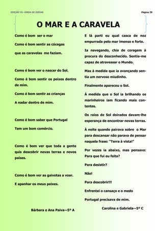 EDIÇÃO VI—ONDA DE IDEIAS                                                   Página 29




                   O MAR E A CARAVELA
   Como é bom ser o mar                  E lá parti eu qual casca de noz
                                         empurrada pelo mar imenso e forte.
   Como é bom sentir as cócegas
                                         Ia navegando, chia de coragem à
   que as caravelas me faziam.
                                         procura do desconhecido. Sentia-me
                                         capaz de atravessar o Mundo.

   Como é bom ver o nascer do Sol.       Mas à medida que ia avançando sen-
                                         tia um nervoso miudinho.
   Como é bom sentir os peixes dentro
   de mim.                               Finalmente apareceu o Sol.

   Como é bom sentir as crianças         À medida que o Sol ia brilhando os
                                         marinheiros iam ficando mais con-
   A nadar dentro de mim.
                                         tentes.

                                         Os raios de Sol doirados davam-lhe
   Como é bom saber que Portugal         esperança de encontrar novas terras.

   Tem um bom comércio.                  À noite quando pairava sobre o Mar
                                         para descansar não parava de pensar
                                         naquela frase: ―Terra à vista!‖
   Como é bom ver que toda a gente
                                         Por vezes ia abaixo, mas pensava:
   quis descobrir novas terras e novos
                                         Para que fui eu feita?
   países.

                                         Para desistir?

                                         Não!
   Como é bom ver as gaivotas a voar.

                                         Para descobrir!!!
   E apanhar os meus peixes.

                                         Enfrentei o cansaço e o medo

                                         Portugal precisava de mim.

                                                   Carolina e Gabriela—5º C
              Bárbara e Ana Paiva—5º A
 
