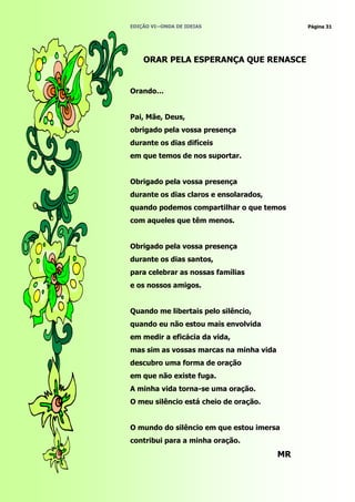 EDIÇÃO VI—ONDA DE IDEIAS                      Página 31




    ORAR PELA ESPERANÇA QUE RENASCE


Orando…


Pai, Mãe, Deus,
obrigado pela vossa presença
durante os dias difíceis
em que temos de nos suportar.


Obrigado pela vossa presença
durante os dias claros e ensolarados,
quando podemos compartilhar o que temos
com aqueles que têm menos.


Obrigado pela vossa presença
durante os dias santos,
para celebrar as nossas famílias
e os nossos amigos.


Quando me libertais pelo silêncio,
quando eu não estou mais envolvida
em medir a eficácia da vida,
mas sim as vossas marcas na minha vida
descubro uma forma de oração
em que não existe fuga.
A minha vida torna-se uma oração.
O meu silêncio está cheio de oração.


O mundo do silêncio em que estou imersa
contribui para a minha oração.
                                         MR
 
