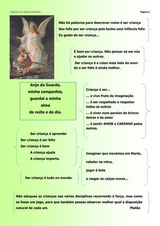 EDIÇÃO VI—ONDA DE IDEIAS                                                              Página 5




                                  Não há palavras para descrever como é ser criança
                                  Sou feliz por ser criança pois tenho uma infância feliz
                                  Eu gosto de ser criança…




                                           É bom ser criança. Não pensar sé em nós
                                           e ajudar os outros.

                                            Ser criança é a coisa mais bela do mun-
                                           do e ser feliz é ainda melhor.




               Anjo da Guarda,
                                                   Criança é ser…
              minha companhia,
                                                   … o vivo fruto da imaginação
               guardai a minha
                                                   … é ser respeitado e respeitar
                           alma                    todos os outros
              de noite e de dia.                   … é viver num paraíso de brinca-
                                                   deiras e de amor
                                                   … é sentir AMOR e CARINHO pelos
                                                   outros.
               Ser criança á aprender
        Ser criança é ser feliz
        Ser criança é bom
               A criança ajuda                     Imaginar que morámos em Marte,
               A criança importa.
                                                   rebolar na relva,

                                                   jogar à bola

           Ser criança é tudo no mundo.            e rasgar as calças novas…




    Não eduques as crianças nas várias disciplinas recorrendo à força, mas como
    se fosse um jogo, para que também possas observar melhor qual a disposição
    natural de cada um.                                                        Platão
 