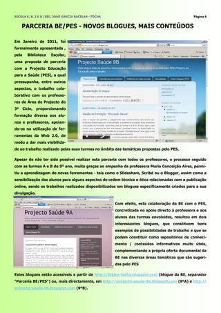 ESCOLA E. B. 2 E R /SEC. JOÃO GARCIA BACELAR—TOCHA                                            Página 6


    PARCERIA BE/PES - NOVOS BLOGUES, MAIS CONTEÚDOS

Em Janeiro de 2011, foi
formalmente apresentada ,
pela   Biblioteca    Escolar,
uma proposta de parceria
com o Projecto Educação
para a Saúde (PES), a qual
pressupunha, entre outros
aspectos, o trabalho cola-
borativo com os professo-
res de Área de Projecto do
3º Ciclo, proporcionando
formação diversa aos alu-
nos e professores, apoian-
do-os na utilização de fer-
ramentas da Web 2.0, de
modo a dar mais visibilida-
de ao trabalho realizado pelas suas turmas no âmbito das temáticas propostas pelo PES.

Apesar de não ter sido possível realizar esta parceria com todos os professores, o processo seguido
com as turmas A e B do 9º ano, muito graças ao empenho da professora Maria Conceição Aires, permi-
tiu a aprendizagem de novas ferramentas - tais como o Slideshare, Scribd ou o Blogger, assim como a
sensibilização dos alunos para alguns aspectos de ordem técnica e ética relacionadas com a publicação
online, sendo os trabalhos realizados disponibilizados em blogues especificamente criados para a sua
divulgação.

                                                     Com efeito, esta colaboração da BE com o PES,
                                                     concretizada no apoio directo à professora e aos
                                                     alunos das turmas envolvidas, resultou em dois
                                                     interessantes blogues, que constituem bons
                                                     exemplos de possibilidades de trabalho e que se
                                                     podem constituir como repositórios de conheci-
                                                     mento / conteúdos informativos muito úteis,
                                                     complementando a própria oferta documental da
                                                     BE nas diversas áreas temáticas que são sugeri-
                                                     das pelo PES

Estes blogues estão acessíveis a partir de http://biblos-tocha.blogspot.com (blogue da BE, separador
"Parceria BE/PES") ou, mais directamente, em http://projecto-saude-9a.blogspot.com (9ºA) e http://
projecto-saude-9b.blogspot.com (9ºB).
 