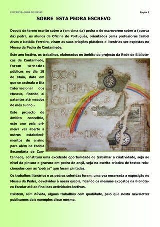 EDIÇÃO VI—ONDA DE IDEIAS                                                         Página 7


                     SOBRE ESTA PEDRA ESCREVO

Depois de terem escrito sobre a (em cima da) pedra e de escreverem sobre a (acerca
da) pedra, os alunos da Oficina de Português, orientados pelas professoras Isabel
Alves e Natália Ferreira, viram as suas criações plásticas e literárias ser expostas no
Museu da Pedra de Cantanhede.

Este ano lectivo, os trabalhos, elaborados no âmbito do projecto da Rede de Bibliote-
cas de Cantanhede,
fo ra m      t o rna do s
públicos no dia 18
de Maio, data em
que se assinala o Dia
Internacional        dos
Museus, ficando aí
patentes até meados
do mês Junho.-

Este      projecto    de
âmbito       concelhio,
este ano pela pri-
meira vez aberto a
outros      estabeleci-
mentos      de   ensino
para além da Escola
Secundária de Can-
tanhede, constituiu uma excelente oportunidade de trabalhar a criatividade, seja ao
nível da pintura e gravura em pedra de ançã, seja na escrita criativa de textos rela-
cionados com as "pedras" que foram pintadas.

Os trabalhos literários e as pedras coloridas foram, uma vez encerrada a exposição no
Museu da Pedra, devolvidos à nossa escola, ficando os mesmos expostos na Bibliote-
ca Escolar até ao final das actividades lectivas.

Existem, sem dúvida, alguns trabalhos com qualidade, pelo que nesta newsletter
publicamos dois exemplos disso mesmo.
 