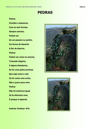 ESCOLA E. B. 2 E R /SEC. JOÃO GARCIA BACELAR—TOCHA   Página 8




                                            PEDRAS
    Pedras

    Grandes e pequenas,

    Com ou sem formas,

    Sempre serenas.

    Podem ser

    De um passeio ou jardim,

    Em forma de desenho

    A flor de Alecrim.

    Pedras

    Podem ser como os amores,

    Trazendo alegrias,

    E alguns dissabores,

    Se for uma pedra preciosa

    Que seja como o rubi

    Se for como uma rocha,

    Não a quero para mim.

    Pedras

    Não há nenhuma igual,

    Se te oferecem uma,

    É porque é especial.



    Andreia Timóteo—9ºA.
 