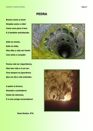 EDIÇÃO VI—ONDA DE IDEIAS                Página 9




                                PEDRA
Branca como a neve!

Simples como a vida!

Como uma pena é leve

E é também entristecida.



Está no monte,

Está no chão,

Mas olha a vida em frente

Com alma e coração!



Parece não ter importância,

Mas tem vida e é um ser.

Vive sempre na ignorância

Que um dia a vão entender.



A pedra é sincera,

Honesta e sonhadora!

Gosta da natureza,

E é uma amiga encantadora!




              Rosa Santos 8ºA
 