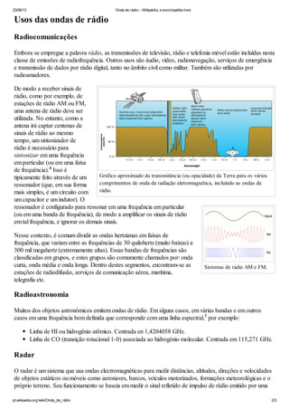 23/06/13 Onda de rádio – Wikipédia, a enciclopédia livre
pt.wikipedia.org/wiki/Onda_de_rádio 2/3
Gráfico aproximado da transmitância (ou opacidade) da Terra para os vários
comprimentos de onda da radiação eletromagnética, incluindo as ondas de
rádio.
Sistemas de rádio AM e FM.
Usos das ondas de rádio
Radiocomunicações
Embora se empregue a palavra rádio, as transmissões de televisão, rádio e telefonia móvel estão incluídas nesta
classe de emissões de radiofrequência. Outros usos são áudio, vídeo, radionavegação, serviços de emergência
e transmissão de dados por rádio digital, tanto no âmbito civil como militar. Também são utilizadas por
radioamadores.
De modo a receber sinais de
rádio, como por exemplo, de
estações de rádio AM ou FM,
uma antena de rádio deve ser
utilizada. No entanto, como a
antena irá captar centenas de
sinais de rádio ao mesmo
tempo, um sintonizador de
rádio é necessário para
sintonizar em uma frequência
em particular (ou em uma faixa
de frequência). Isso é
tipicamente feito através de um
ressonador (que, em sua forma
mais simples, é um circuito com
um capacitor e um indutor). O
ressonador é configurado para ressonar em uma frequência em particular
(ou em uma banda de frequência), de modo a amplificar os sinais de rádio
em tal frequência, e ignorar os demais sinais.
Nesse contexto, é comum dividir as ondas hertzianas em faixas de
frequência, que variam entre as frequências de 30 quilohertz (muito baixas) a
300 mil megahertz (extremamente altas). Essas bandas de frequências são
classificadas em grupos, e estes grupos são comumente chamados por: onda
curta, onda média e onda longa. Dentro destes segmentos, encontram-se as
estações de radiodifusão, serviços de comunicação aérea, marítima,
telegrafia etc.
Radioastronomia
Muitos dos objetos astronômicos emitem ondas de rádio. Em alguns casos, em várias bandas e em outros
casos em uma frequência bem definida que corresponde com uma linha espectral, por exemplo:
Linha de HI ou hidrogênio atômico. Centrada en 1,4204058 GHz.
Linha de CO (transição rotacional 1-0) associada ao hidrogénio molecular. Centrada em 115,271 GHz.
Radar
O radar é um sistema que usa ondas electromagnéticas para medir distâncias, altitudes, direções e velocidades
de objetos estáticos ou móveis como aeronaves, barcos, veículos motorizados, formações meteorológicas e o
próprio terreno. Seu funcionamento se baseia em medir o sinal refletido de impulso de rádio emitido por uma
4
5
 