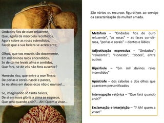 São vários os recursos figurativos ao serviço
                                              da caracterização da mulher amada.



Ondados fios de ouro reluzente,               Metáfora – “Ondados fios de ouro
Que, agora da mão bela recolhidos,            reluzente”, “as rosas” – as faces cor-de-
Agora sobre as rosas estendidos,              rosa, “perlas e corais” – dentes e lábios
Fazeis que a sua beleza se acrescente;
                                              Adjectivação expressiva – “Ondados”;
Olhos, que vos moveis tão docemente,          “reluzente”; “Honesto”; “doces”, entre
Em mil divinos raios encendidos,              outros
Se de cá me levais alma e sentidos,
Que fora, se de vós não fora ausente?         Hipérbole –     “Em    mil   divinos   raios
                                              incendidos”
Honesto riso, que entre a mor fineza
De perlas e corais nasce e parece,            Apóstrofe – dos cabelos e dos olhos que
Se na alma em doces ecos não o ouvisse!...    aparecem personificados

Se, imaginando só tanta beleza,               Interrogação retórica – “Que fará quando
De si em nova glória a alma se esquece,       a vir?”
Que será quando a vir?... Ah! Quem a visse…
                                              Exclamação e interjeição – “? Ah! quem a
                                              visse!”
 