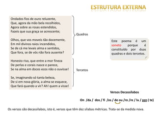 Ondados fios de ouro reluzente,
  Que, agora da mão bela recolhidos,
  Agora sobre as rosas estendidos,
  Fazeis que sua graça se acrescente;
                                                Quadras
  Olhos, que vos moveis tão docemente,                                    Este poema é um
  Em mil divinos raios incendidos,                                        soneto     porque      é
  Se de cá me levais alma e sentidos,                                     constituído por duas
  Que fora, se de vós não fora ausente?                                   quadras e dois tercetos.

  Honesto riso, que entre a mor fineza
  De perlas e corais nasce e parece,
  Se na alma em doces ecos não o ouvisse!       Tercetos

  Se, imaginando só tanta beleza,
  De si em nova glória, a alma se esquece,
  Que fará quando a vir? Ah! quem a visse!
                                                                         Versos Decassílabos

                                                   On /da / dos / fi /os / de ou /ro /re / lu / zen ( te)

Os versos são decassílabos, isto é, versos que têm dez sílabas métricas. Trata-se da medida nova.
 