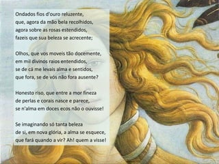 Ondados fios d'ouro reluzente,
que, agora da mão bela recolhidos,
agora sobre as rosas estendidos,
fazeis que sua beleza se acrecente;

Olhos, que vos moveis tão docemente,
em mil divinos raios entendidos,
se de cá me levais alma e sentidos,
que fora, se de vós não fora ausente?

Honesto riso, que entre a mor fineza
de perlas e corais nasce e parece,
se n'alma em doces ecos não o ouvisse!

Se imaginando só tanta beleza
de si, em nova glória, a alma se esquece,
que fará quando a vir? Ah! quem a visse!
 