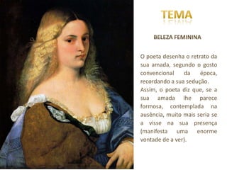 BELEZA FEMININA


O poeta desenha o retrato da
sua amada, segundo o gosto
convencional    da    época,
recordando a sua sedução.
Assim, o poeta diz que, se a
sua amada lhe parece
formosa, contemplada na
ausência, muito mais seria se
a visse na sua presença
(manifesta uma enorme
vontade de a ver).
 