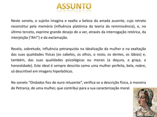 Neste soneto, o sujeito imagina e exalta a beleza da amada ausente, cujo retrato
reconstitui pela memória (influência platónica da teoria da reminiscência), e, no
último terceto, exprime grande desejo de a ver, através da interrogação retórica, da
interjeição (“Ah!”) e da exclamação.

Revela, sobretudo, influência petrarquista na idealização da mulher e na exaltação
das suas qualidades físicas (os cabelos, os olhos, o rosto, os dentes, os lábios) e,
também, das suas qualidades psicológicas ou morais (a doçura, a graça, a
honestidade). Este ideal é sempre descrito como uma mulher perfeita, bela, nobre,
só descritível em imagens hiperbólicas.

No soneto “Ondados fios de ouro reluzente”, verifica-se a descrição física, à maneira
de Petrarca, de uma mulher, que contribui para a sua caracterização moral.
 