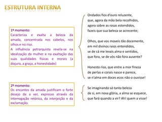 Ondados fios d'ouro reluzente,
                                             que, agora da mão bela recolhidos,
                                             agora sobre as rosas estendidos,
1º momento:                                  fazeis que sua beleza se acrecente;
Caracteriza e exalta a beleza da
amada, concentrada nos cabelos, nos          Olhos, que vos moveis tão docemente,
olhos e no riso.
                                             em mil divinos raios entendidos,
A influência petrarquista revela-se na
                                             se de cá me levais alma e sentidos,
idealização da mulher e na exaltação das
                                             que fora, se de vós não fora ausente?
suas qualidades físicas e morais (a
doçura, a graça, a honestidade)
                                             Honesto riso, que entre a mor fineza
                                             de perlas e corais nasce e parece,
                                             se n'alma em doces ecos não o ouvisse!

2º momento:
                                             Se imaginando só tanta beleza
Os encantos da amada justificam o forte
desejo de a ver, expresso através da         de si, em nova glória, a alma se esquece,
interrogação retórica, da interjeição e da   que fará quando a vir? Ah! quem a visse!
exclamação.
 