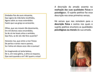 A descrição da amada assenta na
                                            exaltação das suas qualidades físicas e
                                            psicológicas. O sujeito poético faz essa
Ondados fios de ouro reluzente,             descrição nos onze primeiros versos.
Que agora da mão bela recolhidos,
Agora sobre as rosas estendidos             Há versos que nos remetem para a
Fazeis que sua graça se acrecente;
                                            descrição física e outros nos quais o
Olhos, que vos moveis tão docemente,
                                            sujeito poético enumera as qualidades
Em mil divinos raios encendidos,            psicológicas ou morais da sua amada.
Se de cá me levais alma e sentidos,
Que fora, se de vós não fora ausente?

Honesto riso, que entre a mor fineza
De perlas e corais nace e parece,
Se n'alma em doces ecos não o ouvisse!

Se imaginando só tanta beleza,
De si, em nova glória, a alma se esquece,
Que será quando a vir? Ah! quem a visse!
 