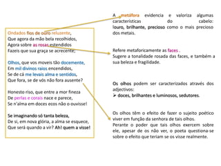 A metáfora evidencia e valoriza algumas
                                            características            do           cabelo:
                                            louro, brilhante, precioso como o mais precioso
Ondados fios de ouro reluzente,             dos metais.
Que agora da mão bela recolhidos,
Agora sobre as rosas estendidos
Fazeis que sua graça se acrecente;          Refere metaforicamente as faces .
                                            Sugere a tonalidade rosada das faces, e também a
Olhos, que vos moveis tão docemente,        sua beleza e fragilidade.
Em mil divinos raios encendidos,
Se de cá me levais alma e sentidos,
Que fora, se de vós não fora ausente?
                                            Os olhos podem ser caracterizados através dos
                                            adjectivos:
Honesto riso, que entre a mor fineza
                                             doces, brilhantes e luminosos, sedutores.
De perlas e corais nace e parece,
Se n'alma em doces ecos não o ouvisse!
                                            Os olhos têm o efeito de fazer o sujeito poético
Se imaginando só tanta beleza,
                                            viver em função da senhora de tais olhos.
De si, em nova glória, a alma se esquece,
                                            Perante o poder que tais olhos exercem sobre
Que será quando a vir? Ah! quem a visse!
                                            ele, apesar de os não ver, o poeta questiona-se
                                            sobre o efeito que teriam se os visse realmente.
 