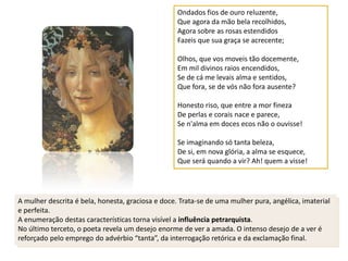 Ondados fios de ouro reluzente,
                                                   Que agora da mão bela recolhidos,
                                                   Agora sobre as rosas estendidos
                                                   Fazeis que sua graça se acrecente;

                                                   Olhos, que vos moveis tão docemente,
                                                   Em mil divinos raios encendidos,
                                                   Se de cá me levais alma e sentidos,
                                                   Que fora, se de vós não fora ausente?

                                                   Honesto riso, que entre a mor fineza
                                                   De perlas e corais nace e parece,
                                                   Se n'alma em doces ecos não o ouvisse!

                                                   Se imaginando só tanta beleza,
                                                   De si, em nova glória, a alma se esquece,
                                                   Que será quando a vir? Ah! quem a visse!




A mulher descrita é bela, honesta, graciosa e doce. Trata-se de uma mulher pura, angélica, imaterial
e perfeita.
A enumeração destas características torna visível a influência petrarquista.
No último terceto, o poeta revela um desejo enorme de ver a amada. O intenso desejo de a ver é
reforçado pelo emprego do advérbio “tanta”, da interrogação retórica e da exclamação final.
 