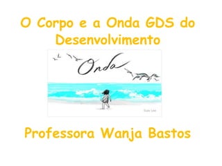 O Corpo e a Onda GDS do 
Desenvolvimento 
Professora Wanja Bastos 
 