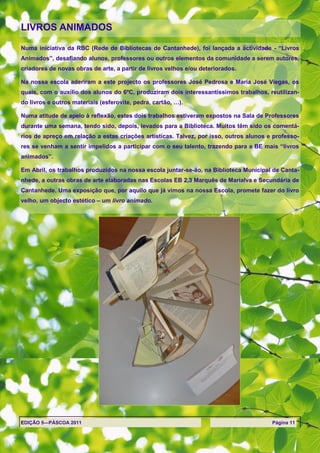 LIVROS ANIMADOS

Numa iniciativa da RBC (Rede de Bibliotecas de Cantanhede), foi lançada a actividade - ―Livros
Animados‖, desafiando alunos, professores ou outros elementos da comunidade a serem autores,
criadores de novas obras de arte, a partir de livros velhos e/ou deteriorados.

Na nossa escola aderiram a este projecto os professores José Pedrosa e Maria José Viegas, os
quais, com o auxílio dos alunos do 6ºC, produziram dois interessantíssimos trabalhos, reutilizan-
do livros e outros materiais (esferovite, pedra, cartão, …).

Numa atitude de apelo à reflexão, estes dois trabalhos estiveram expostos na Sala de Professores
durante uma semana, tendo sido, depois, levados para a Biblioteca. Muitos têm sido os comentá-
rios de apreço em relação a estas criações artísticas. Talvez, por isso, outros alunos e professo-
res se venham a sentir impelidos a participar com o seu talento, trazendo para a BE mais ―livros
animados‖.

Em Abril, os trabalhos produzidos na nossa escola juntar-se-ão, na Biblioteca Municipal de Canta-
nhede, a outras obras de arte elaboradas nas Escolas EB 2,3 Marquês de Marialva e Secundária de
Cantanhede. Uma exposição que, por aquilo que já vimos na nossa Escola, promete fazer do livro
velho, um objecto estético – um livro animado.




EDIÇÃO 5—PÁSCOA 2011                                                                    Página 11
 