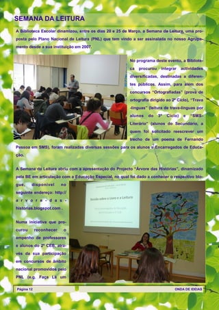 SEMANA DA LEITURA
A Biblioteca Escolar dinamizou, entre os dias 20 e 25 de Março, a Semana da Leitura, uma pro-
posta pelo Plano Nacional de Leitura (PNL) que tem vindo a ser assinalada no nosso Agrupa-
mento desde a sua instituição em 2007.


                                                        No programa deste evento, a Bibliote-
                                                        ca   procurou    integrar     actividades
                                                        diversificadas, destinadas a diferen-
                                                        tes públicos. Assim, para além dos
                                                        concursos ―Ortografíadas‖ (prova de
                                                        ortografia dirigido ao 2º Ciclo), ―Trava
                                                        -línguas‖ (leitura de trava-línguas por
                                                        alunos    do    3º   Ciclo)    e   ―SMS-
                                                        Literário‖ (alunos do Secundário, a
                                                        quem foi solicitado reescrever um
                                                        trecho de um poema de Fernando
Pessoa em SMS), foram realizadas diversas sessões para os alunos e Encarregados de Educa-
ção.


A Semana da Leitura abriu com a apresentação do Projecto ―Árvore das Histórias‖, dinamizado
pela BE em articulação com a Educação Especial, no qual foi dado a conhecer o respectivo blo-
gue,    disponível       no
seguinte endereço: http://
a r v o r e - d a s -
historias.blogspot.com .


Numa iniciativa que pro-
curou       reconhecer     o
empenho de professores
e alunos do 2º CEB, atra-
vés da sua participação
em concursos de âmbito
nacional promovidos pelo
PNL (e.g. Faça Lá um

Página 12                                                                        ONDA DE IDEIAS
 