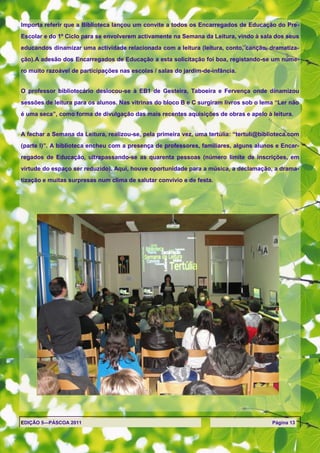 Importa referir que a Biblioteca lançou um convite a todos os Encarregados de Educação do Pre-
Escolar e do 1º Ciclo para se envolverem activamente na Semana da Leitura, vindo à sala dos seus
educandos dinamizar uma actividade relacionada com a leitura (leitura, conto, canção, dramatiza-
ção).A adesão dos Encarregados de Educação a esta solicitação foi boa, registando-se um núme-
ro muito razoável de participações nas escolas / salas do jardim-de-infância.


O professor bibliotecário deslocou-se à EB1 de Gesteira, Taboeira e Fervença onde dinamizou
sessões de leitura para os alunos. Nas vitrinas do bloco B e C surgiram livros sob o lema ―Ler não
é uma seca‖, como forma de divulgação das mais recentes aquisições de obras e apelo à leitura.


A fechar a Semana da Leitura, realizou-se, pela primeira vez, uma tertúlia: ―tertuli@biblioteca.com
(parte I)‖. A biblioteca encheu com a presença de professores, familiares, alguns alunos e Encar-
regados de Educação, ultrapassando-se as quarenta pessoas (número limite de inscrições, em
virtude do espaço ser reduzido). Aqui, houve oportunidade para a música, a declamação, a drama-
tização e muitas surpresas num clima de salutar convívio e de festa.




EDIÇÃO 5—PÁSCOA 2011                                                                     Página 13
 
