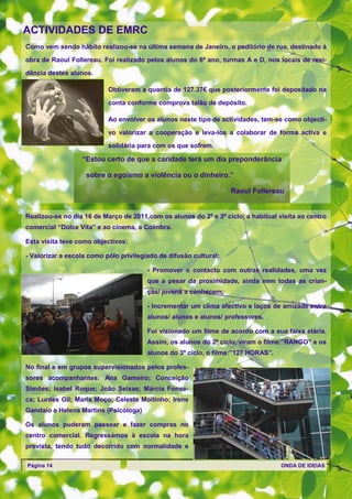 ACTIVIDADES DE EMRC
Como vem sendo hábito realizou-se na última semana de Janeiro, o peditório de rua, destinado à

obra de Raoul Follereau. Foi realizado pelos alunos do 6º ano, turmas A e D, nos locais de resi-

dência destes alunos.

                           Obtiveram a quantia de 127.37€ que posteriormente foi depositado na

                           conta conforme comprova talão de depósito.

                           Ao envolver os alunos neste tipo de actividades, tem-se como objecti-

                           vo valorizar a cooperação e leva-los a colaborar de forma activa e
                           solidária para com os que sofrem.

                  ―Estou certo de que a caridade terá um dia preponderância

                    sobre o egoísmo a violência ou o dinheiro.‖

                                                                   Raoul Follereau


Realizou-se no dia 16 de Março de 2011,com os alunos do 2º e 3º ciclo, a habitual visita ao centro
comercial ―Dolce Vita‖ e ao cinema, a Coimbra.

Esta visita teve como objectivos:

- Valorizar a escola como pólo privilegiado de difusão cultural;

                                        - Promover o contacto com outras realidades, uma vez
                                        que a pesar da proximidade, ainda nem todas as crian-
                                        ças/ jovens a conhecem;

                                        - Incrementar um clima afectivo e laços de amizade entre
                                        alunos/ alunos e alunos/ professores.

                                        Foi visionado um filme de acordo com a sua faixa etária.
                                        Assim, os alunos do 2º ciclo, viram o filme:‖RANGO‖ e os
                                        alunos do 3º ciclo, o filme:‖127 HORAS‖.

No final e em grupos supervisionados pelos profes-
sores acompanhantes: Ana Gameiro; Conceição
Simões; Isabel Roque; João Seixas; Márcia Fonse-
ca; Lurdes Gil; Maria Moço; Celeste Moitinho; Irene
Gandaio e Helena Martins (Psicóloga)

Os alunos puderam passear e fazer compras no
centro comercial. Regressámos à escola na hora
prevista, tendo tudo decorrido com normalidade e

Página 14                                                                          ONDA DE IDEIAS
 