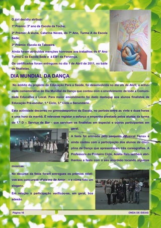 O júri decidiu atribuir:

1º Prémio: 3º ano da Escola da Tocha;

2º Prémio: À aluna, Catarina Neves, do 7º Ano, Turma A da Escola
Sede;

3º Prémio: Escola da Taboeira.

Ainda foram atribuídas menções honrosas aos trabalhos do 6º Ano
Turma C da Escola Sede e à EB1 da Fervença.

Os certificados foram entregues no dia 1 de Abril de 2011, no baile
de finalistas.

DIA MUNDIAL DA DANÇA
No âmbito do projecto de Educação Para a Saúde, foi desenvolvida no dia um de Abril, a activi-
dade comemorativa do Dia Mundial da Dança que contou com o envolvimento de toda a Comuni-

dade Educativa e Local. Para maior envolvimento foi dado destaque aos alunos finalistas da

Educação Pré-escolar, 1.º Ciclo, 3.º Ciclo e Secundário.

Esta actividade decorreu no gimnodesportivo da Escola, no período entre as vinte e duas horas
e uma hora da manhã. É relevante registar o esforço e empenho prestado pelos alunos da turma

do 1.º D – Serviço de Bar - que serviram os finalistas em especial e outros participantes em
                                          geral.

                                          A festa foi animada pelo conjunto «Musical Tema» e
                                          ainda contou com a participação dos alunos da disci-

                                          plina de Dança que apresentaram três coreografias. A
                                          Professora do Primeiro Ciclo, Adélia Reis também abri-

                                          lhantou a festa com o seu acordeão tocando algumas

músicas.

No decurso da festa foram entregues os prémios relati-

vos aos concursos «Fala-me de Amor…» e «Uma foto um

slogan».

Em relação à participação verificou-se, em geral, boa

adesão.



Página 16                                                                        ONDA DE IDEIAS
 