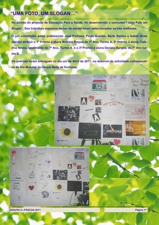 ―UMA FOTO, UM SLOGAN…‖
No âmbito do projecto de Educação Para a Saúde, foi desenvolvido o concurso ― Uma Foto um
Slogan‖. Dos trabalhos expostos no bar da escola foram seleccionados os três melhores.

O júri constituído pelos professores José Pedrosa, Paula Guedes, Berta Santos e Isabel Alves

decidiu atribuir o 1º Prémio à aluna Andreia Raquel do 7º Ano, Turma A, 2º Prémio à aluna, Cata-

rina Neves, igualmente do 7º Ano, Turma A e o 3º Prémio à aluna Daniela Borges, do 7º Ano tur-

ma B.

Os prémios foram entregues no dia um de Abril de 2011, no decorrer da actividade comemorati-

va do Dia Mundial da Dança/ Baile de finalistas.




EDIÇÃO 5—PÁSCOA 2011                                                                   Página 17
 