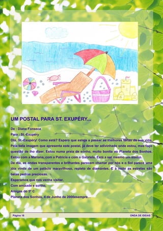 UM POSTAL PARA ST. EXUPÉRY...
De : Diana Fonseca
Para : St.-Exupéry
Olá, St.-Exupéry! Como está? Espero que esteja a passar as melhores férias da sua vida.
Pela bela imagem que apresenta este postal, já deve ter adivinhado onde estou, mas faço
questão de lho dizer. Estou numa praia de sonho, muito bonita no Planeta dos Sonhos.
Estou com a Mariana, com a Patrícia e com a Gabriela. Está a ser mesmo um sonho.
De dia, as ondas transparentes e brilhantes parecem chamar por nós e o Sol parece uma
jóia vinda de um palácio maravilhoso, repleto de diamantes. E à noite as estrelas são
belas pedras preciosas.
Esperamos que nos venha visitar.
Com amizade e sonho,
Amigas do 5º C
Planeta dos Sonhos, 4 de Junho de 2000esempre…




 Página 18                                                               ONDA DE IDEIAS
 